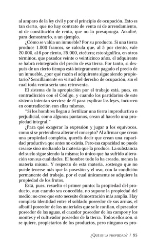 ¿QUÉ ES LA PROPIEDAD? / 95
al amparo de la ley civil y por el principio de ocupación. Esto es
tan cierto, que no hay contrato de venta ni de arrendamiento,
ni de constitución de renta, que no lo presuponga. Acudiré,
para demostrarlo, a un ejemplo.
¿Cómo se valúa un inmueble? Por su producto. Si una tierra
produce 1.000 francos, se calcula que, al 5 por ciento, vale
20.000, al 6 por ciento, 25.000, etcétera; esto significa, en otros
términos, que pasados veinte o veinticinco años, el adquirente
se habrá reintegrado del precio de esa tierra. Por tanto, si des-
pués de un cierto tiempo está íntegramente pagado el precio de
un inmueble, ¿por qué razón el adquirente sigue siendo propie-
tario? Sencillamente en virtud del derecho de ocupación, sin el
cual toda venta sería una retroventa.
El sistema de la apropiación por el trabajo está, pues, en
contradicción con el Código, y cuando los partidarios de este
sistema intentan servirse de él para explicar las leyes, incurren
en contradicción con ellas mismas.
“Si los hombres llegan a fertilizar una tierra improductiva o
perjudicial, como algunos pantanos, crean al hacerlo una pro-
piedad integral.”
¿Para qué exagerar la expresión y jugar a los equívocos,
como si se pretendiera alterar el concepto? Al afirmar que crean
una propiedad completa, queréis decir que crean una capaci-
dad productiva que antes no existía. Pero esa capacidad no puede
crearse sino mediando la materia que la produce. La substancia
del suelo sigue siendo la misma; lo único que ha sufrido altera-
ción son sus cualidades. El hombre todo lo ha creado, menos la
materia misma. Y respecto de esta materia, sostengo que no
puede tenerse más que la posesión y el uso, con la condición
permanente del trabajo, por el cual únicamente se adquiere la
propiedad de los frutos.
Está, pues, resuelto el primer punto: la propiedad del pro-
ducto, aun cuando sea concedida, no supone la propiedad del
medio; no creo que esto necesite demostración más amplia. Hay
completa identidad entre el soldado poseedor de sus armas, el
albañil poseedor de los materiales que se le confían, el pescador
poseedor de las aguas, el cazador poseedor de los campos y los
montes y el cultivador poseedor de la tierra. Todos ellos son, si
se quiere, propietarios de los productos, pero ninguno es pro-
 