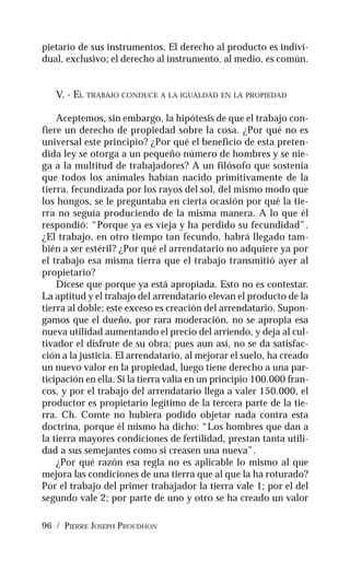 96 / PIERRE JOSEPH PROUDHON
pietario de sus instrumentos. El derecho al producto es indivi-
dual, exclusivo; el derecho al instrumento, al medio, es común.
V. - EL TRABAJO CONDUCE A LA IGUALDAD EN LA PROPIEDAD
Aceptemos, sin embargo, la hipótesis de que el trabajo con-
fiere un derecho de propiedad sobre la cosa. ¿Por qué no es
universal este principio? ¿Por qué el beneficio de esta preten-
dida ley se otorga a un pequeño número de hombres y se nie-
ga a la multitud de trabajadores? A un filósofo que sostenía
que todos los animales habían nacido primitivamente de la
tierra, fecundizada por los rayos del sol, del mismo modo que
los hongos, se le preguntaba en cierta ocasión por qué la tie-
rra no seguía produciendo de la misma manera. A lo que él
respondió: “Porque ya es vieja y ha perdido su fecundidad”.
¿El trabajo, en otro tiempo tan fecundo, habrá llegado tam-
bién a ser estéril? ¿Por qué el arrendatario no adquiere ya por
el trabajo esa misma tierra que el trabajo transmitió ayer al
propietario?
Dícese que porque ya está apropiada. Esto no es contestar.
La aptitud y el trabajo del arrendatario elevan el producto de la
tierra al doble; este exceso es creación del arrendatario. Supon-
gamos que el dueño, por rara moderación, no se apropia esa
nueva utilidad aumentando el precio del arriendo, y deja al cul-
tivador el disfrute de su obra; pues aun así, no se da satisfac-
ción a la justicia. El arrendatario, al mejorar el suelo, ha creado
un nuevo valor en la propiedad, luego tiene derecho a una par-
ticipación en ella. Si la tierra valía en un principio 100.000 fran-
cos, y por el trabajo del arrendatario llega a valer 150.000, el
productor es propietario legítimo de la tercera parte de la tie-
rra. Ch. Comte no hubiera podido objetar nada contra esta
doctrina, porque él mismo ha dicho: “Los hombres que dan a
la tierra mayores condiciones de fertilidad, prestan tanta utili-
dad a sus semejantes como si creasen una nueva”.
¿Por qué razón esa regla no es aplicable lo mismo al que
mejora las condiciones de una tierra que al que la ha roturado?
Por el trabajo del primer trabajador la tierra vale 1; por el del
segundo vale 2; por parte de uno y otro se ha creado un valor
 