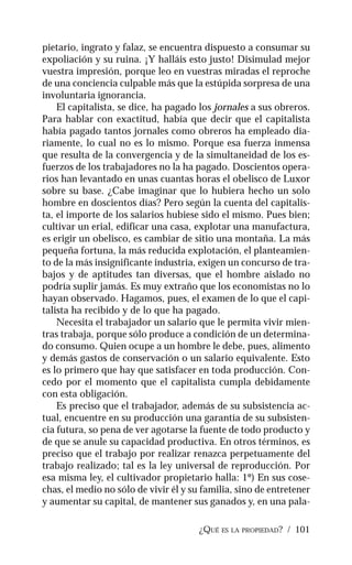 ¿QUÉ ES LA PROPIEDAD? / 101
pietario, ingrato y falaz, se encuentra dispuesto a consumar su
expoliación y su ruina. ¡Y halláis esto justo! Disimulad mejor
vuestra impresión, porque leo en vuestras miradas el reproche
de una conciencia culpable más que la estúpida sorpresa de una
involuntaria ignorancia.
El capitalista, se dice, ha pagado los jornales a sus obreros.
Para hablar con exactitud, había que decir que el capitalista
había pagado tantos jornales como obreros ha empleado dia-
riamente, lo cual no es lo mismo. Porque esa fuerza inmensa
que resulta de la convergencia y de la simultaneidad de los es-
fuerzos de los trabajadores no la ha pagado. Doscientos opera-
rios han levantado en unas cuantas horas el obelisco de Luxor
sobre su base. ¿Cabe imaginar que lo hubiera hecho un solo
hombre en doscientos días? Pero según la cuenta del capitalis-
ta, el importe de los salarios hubiese sido el mismo. Pues bien;
cultivar un erial, edificar una casa, explotar una manufactura,
es erigir un obelisco, es cambiar de sitio una montaña. La más
pequeña fortuna, la más reducida explotación, el planteamien-
to de la más insignificante industria, exigen un concurso de tra-
bajos y de aptitudes tan diversas, que el hombre aislado no
podría suplir jamás. Es muy extraño que los economistas no lo
hayan observado. Hagamos, pues, el examen de lo que el capi-
talista ha recibido y de lo que ha pagado.
Necesita el trabajador un salario que le permita vivir mien-
tras trabaja, porque sólo produce a condición de un determina-
do consumo. Quien ocupe a un hombre le debe, pues, alimento
y demás gastos de conservación o un salario equivalente. Esto
es lo primero que hay que satisfacer en toda producción. Con-
cedo por el momento que el capitalista cumpla debidamente
con esta obligación.
Es preciso que el trabajador, además de su subsistencia ac-
tual, encuentre en su producción una garantía de su subsisten-
cia futura, so pena de ver agotarse la fuente de todo producto y
de que se anule su capacidad productiva. En otros términos, es
preciso que el trabajo por realizar renazca perpetuamente del
trabajo realizado; tal es la ley universal de reproducción. Por
esa misma ley, el cultivador propietario halla: 1º) En sus cose-
chas, el medio no sólo de vivir él y su familia, sino de entretener
y aumentar su capital, de mantener sus ganados y, en una pala-
 