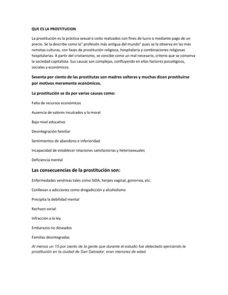 QUE ES LA PROSTITUCION

La prostitución es la práctica sexual o coito realizados con fines de lucro o mediante pago de un
precio. Se la describe como la" profesión más antigua del mundo" pues se la observa en las más
remotas culturas, con fases de prostitución religiosa, hospitalaria y combinaciones religiosas
hospitalarias. A partir del cristianismo, se concibe como un mal necesario, criterio que se conserva
la sociedad capitalista. Sus causas son complejas, confluyendo en ellas factores psicológicos,
sociales y económicos.

Sesenta por ciento de las prostitutas son madres solteras y muchas dicen prostituirse
por motivos meramente económicos.

La prostitución se da por varias causas como:

Falta de recursos económicos

Ausencia de valores inculcados y la moral

Bajo nivel educativo

Desintegración familiar

Sentimientos de abandono e inferioridad

Incapacidad de establecer relaciones satisfactorias y heterosexuales

Deficiencia mental

Las consecuencias de la prostitución son:
Enfermedades venéreas tales como SIDA, herpes vaginal, gonorrea, etc.

Conllevan a adicciones como drogadicción y alcoholismo

Precipita la debilidad mental

Rechazo social

Infracción a la ley

Embarazos no deseados

Familias desintegradas

Al menos un 15 por ciento de la gente que durante el estudio fue detectado ejerciendo la
prostitución en la ciudad de San Salvador, eran menores de edad.
 