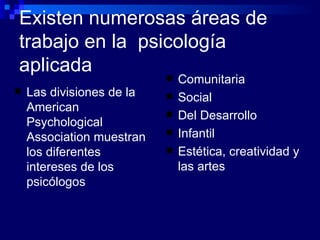 Existen numerosas áreas de trabajo en la  psicología aplicada Comunitaria Social Del Desarrollo Infantil Estética, creatividad y las artes Las divisiones de la  American Psychological Association muestran  los diferentes intereses de los psicólogos 