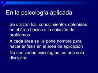 En la psicología aplicada Se utilizan los  conocimientos obtenidos en el área básica a la solución de problemas  A cada área se  le pone nombre para hacer énfasis en el área de aplicación No son varias psicologías, es una sola disciplina. 