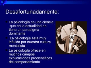 Desafortunadamente: La psicología es una ciencia  que en la actualidad no tiene un paradigma dominante La psicología esta muy influida por nuestra cultura mentalista La psicología ofrece en muchos campos explicaciones precientíficas del comportamiento 