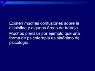Existen muchas confusiones sobre la disciplina y algunas áreas de trabajo. Muchos piensan por ejemplo que una forma de psicoterapia es sinónimo de psicología. 