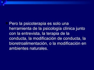 Pero la psicoterapia es solo una herramienta de la psicología clínica junto con la entrevista, la terapia de la conducta, la modificación de conducta, la bioretroalimentación, o la modificación en ambientes naturales. 