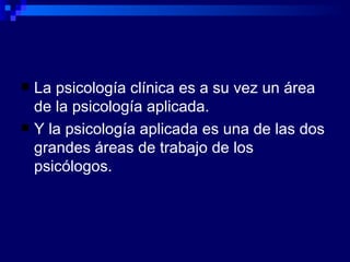 La psicología clínica  es a su vez  un área de la psicología aplicada. Y la psicología aplicada  es  una de las dos grandes áreas de trabajo de los psicólogos. 