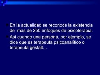 En la actualidad se reconoce la existencia de  mas de 250 enfoques de psicoterapia. Así cuando una persona, por ejemplo, se dice que es terapeuta psicoanalítico o terapeuta gestalt… 