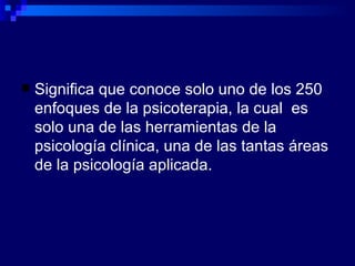 Significa que conoce solo uno de los 250 enfoques de la psicoterapia, la cual  es solo una de las herramientas de la psicología clínica, una de las tantas áreas de la psicología aplicada. 