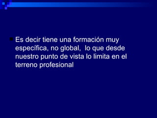 Es decir tiene una formación muy específica, no global,  lo que desde nuestro punto de vista lo limita en el terreno profesional 