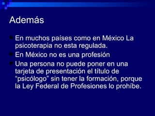 Además En muchos países como en México La psicoterapia no esta regulada. En México no es una profesión  Una persona no puede poner en una tarjeta de presentación el título de “psicólogo” sin tener la formación, porque la Ley Federal de Profesiones lo prohíbe. 