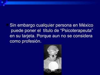 Sin embargo cualquier persona en México  puede poner el  título de “Psicoterapeuta” en su tarjeta. Porque aun no se considera como profesión. 