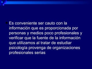 Es conveniente ser cauto con la información que es proporcionada por personas y medios poco profesionales y verificar que la fuente de la información que utilizamos al tratar de estudiar psicología provenga de organizaciones profesionales serias 