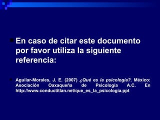En caso de citar este documento por favor utiliza la siguiente referencia:   Aguilar-Morales, J. E. (2007)  ¿Qué es la psicología? . México: Asociación Oaxaqueña de Psicología A.C. En http://www.conductitlan.net/que_es_la_psicologia.ppt 