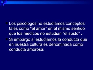 Los psicólogos no estudiamos conceptos tales como “el amor” en el mismo sentido que los médicos no estudian “el susto” . Si embargo si estudiamos la conducta que en nuestra cultura es denominada como conducta amorosa. 