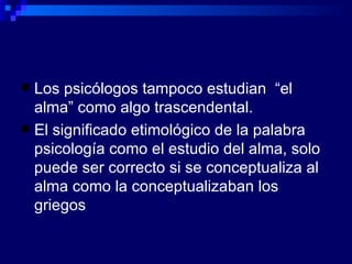Los psicólogos tampoco estudian  “el alma” como algo trascendental. El significado etimológico de la palabra psicología como el estudio del alma, solo puede ser correcto si se conceptualiza al alma como la conceptualizaban los griegos 