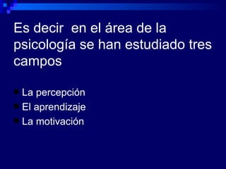 Es decir  en el área de la psicología se han estudiado tres campos La percepción El aprendizaje La motivación 