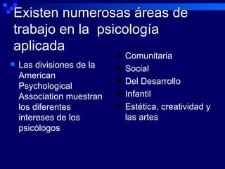 Existen numerosas áreas de trabajo en la  psicología aplicada Comunitaria Social Del Desarrollo Infantil Estética, creatividad y las artes Las divisiones de la  American Psychological Association muestran  los diferentes intereses de los psicólogos 