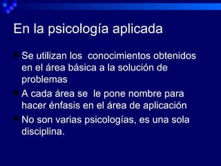 En la psicología aplicada Se utilizan los  conocimientos obtenidos en el área básica a la solución de problemas  A cada área se  le pone nombre para hacer énfasis en el área de aplicación No son varias psicologías, es una sola disciplina. 
