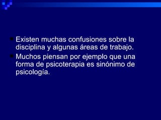 Existen muchas confusiones sobre la disciplina y algunas áreas de trabajo. Muchos piensan por ejemplo que una forma de psicoterapia es sinónimo de psicología. 
