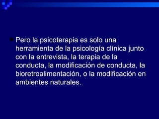Pero la psicoterapia es solo una herramienta de la psicología clínica junto con la entrevista, la terapia de la conducta, la modificación de conducta, la bioretroalimentación, o la modificación en ambientes naturales. 