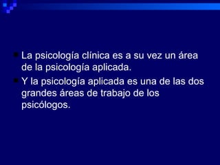 La psicología clínica  es a su vez  un área de la psicología aplicada. Y la psicología aplicada  es  una de las dos grandes áreas de trabajo de los psicólogos. 
