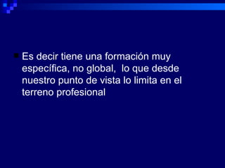 Es decir tiene una formación muy específica, no global,  lo que desde nuestro punto de vista lo limita en el terreno profesional 