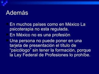 Además En muchos países como en México La psicoterapia no esta regulada. En México no es una profesión  Una persona no puede poner en una tarjeta de presentación el título de “psicólogo” sin tener la formación, porque la Ley Federal de Profesiones lo prohíbe. 