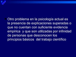 Otro problema en la psicología actual es la presencia de explicaciones superadas o que no cuentan con suficiente evidencia empírica  y que son utilizadas por infinidad de personas que desconocen los principios básicos  del trabajo científico  
