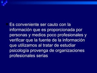 Es conveniente ser cauto con la información que es proporcionada por personas y medios poco profesionales y verificar que la fuente de la información que utilizamos al tratar de estudiar psicología provenga de organizaciones profesionales serias 