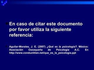 En caso de citar este documento por favor utiliza la siguiente referencia:   Aguilar-Morales, J. E. (2007)  ¿Qué es la psicología? . México: Asociación Oaxaqueña de Psicología A.C. En http://www.conductitlan.net/que_es_la_psicologia.ppt 