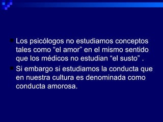 Los psicólogos no estudiamos conceptos tales como “el amor” en el mismo sentido que los médicos no estudian “el susto” . Si embargo si estudiamos la conducta que en nuestra cultura es denominada como conducta amorosa. 