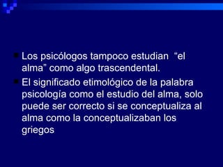 Los psicólogos tampoco estudian  “el alma” como algo trascendental. El significado etimológico de la palabra psicología como el estudio del alma, solo puede ser correcto si se conceptualiza al alma como la conceptualizaban los griegos 