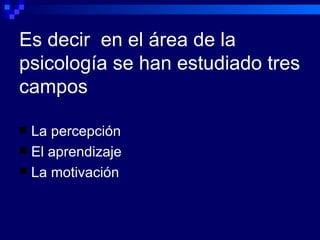 Es decir  en el área de la psicología se han estudiado tres campos La percepción El aprendizaje La motivación 