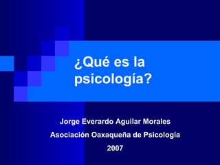 ¿Qué es la psicología? Jorge Everardo Aguilar Morales Asociación Oaxaqueña de Psicología 2007 