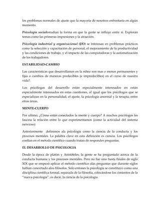 los problemas normales de ajuste que la mayoría de nosotros enfrentaría en algún
momento.

Psicología socialestudian la forma en que la gente se influye entre si. Exploran
temas como las primeras impresiones y la atracción.

Psicología industrial y organizacional (I/O) se interesan en problemas prácticos
como la selección y capacitación de personal, el mejoramiento de la productividad
y las condiciones de trabajo, y el impacto de las computadoras y la automatización
de los trabajadores.

ESTABILIDAD-CAMBIO

Las características que desarrollamos en la niñez son mas o menos permanentes y
fijas o cambios de maneras predecibles (e impredecibles) en el curso de nuestra
vida?.

Los psicólogos del desarrollo están especialmente interesados en están
especialmente interesados en estas cuestiones, al igual que los psicólogos que se
especializan en la personalidad, el ajuste, la psicología anormal y la terapia, entre
otras áreas.

MENTE-CUERPO

Por ultimo, ¿Cómo están conectados la mente y cuerpo? A muchos psicólogos les
fascina la relación entre lo que experimentamos (como la actividad del sistema
nervioso)

Anteriormente definimos ala psicología como la ciencia de la conducta y los
procesos mentales. La palabra clave en esta definición es ciencia. Los psicólogos
confían en el método científico cuando tratan de responder preguntas.

EL DESARROLLO DE PSICOLOGIA

Desde la época de platón y Aristóteles, la gente se ha preguntado acerca de la
conducta humana y los procesos mentales. Pero no fue sino hasta finales de siglo
XIX que se empezó aplicar el método científico alas preguntas que durante siglos
habían concertado alos filósofos. Solo entones la psicología se constituyo como una
disciplina científica formal, separada de la filosofía, colocándose los cimientos de la
“nueva psicología”, es decir, la ciencia de la psicología.
 