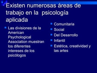 Existen numerosas áreas de
trabajo en la psicología
aplicada
 Comunitaria
 Social
 Del Desarrollo
 Infantil
 Estética, creatividad y
las artes
 Las divisiones de la
American
Psychological
Association muestran
los diferentes
intereses de los
psicólogos
 