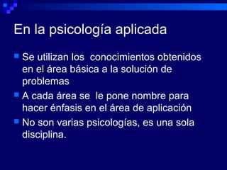 En la psicología aplicada
 Se utilizan los conocimientos obtenidos
en el área básica a la solución de
problemas
 A cada área se le pone nombre para
hacer énfasis en el área de aplicación
 No son varias psicologías, es una sola
disciplina.
 