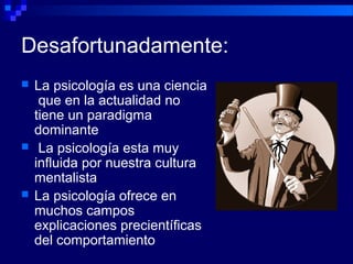 Desafortunadamente:
 La psicología es una ciencia
que en la actualidad no
tiene un paradigma
dominante
 La psicología esta muy
influida por nuestra cultura
mentalista
 La psicología ofrece en
muchos campos
explicaciones precientíficas
del comportamiento
 