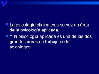  La psicología clínica es a su vez un área
de la psicología aplicada.
 Y la psicología aplicada es una de las dos
grandes áreas de trabajo de los
psicólogos.
 