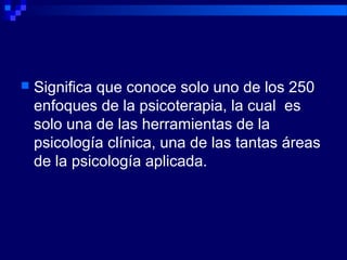  Significa que conoce solo uno de los 250
enfoques de la psicoterapia, la cual es
solo una de las herramientas de la
psicología clínica, una de las tantas áreas
de la psicología aplicada.
 