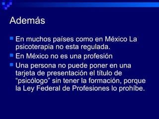 Además
 En muchos países como en México La
psicoterapia no esta regulada.
 En México no es una profesión
 Una persona no puede poner en una
tarjeta de presentación el título de
“psicólogo” sin tener la formación, porque
la Ley Federal de Profesiones lo prohíbe.
 
