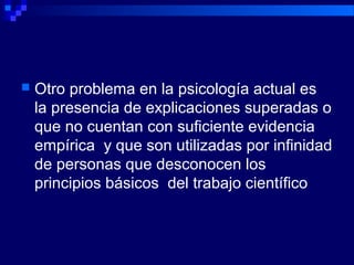  Otro problema en la psicología actual es
la presencia de explicaciones superadas o
que no cuentan con suficiente evidencia
empírica y que son utilizadas por infinidad
de personas que desconocen los
principios básicos del trabajo científico
 