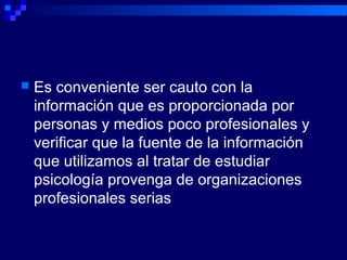  Es conveniente ser cauto con la
información que es proporcionada por
personas y medios poco profesionales y
verificar que la fuente de la información
que utilizamos al tratar de estudiar
psicología provenga de organizaciones
profesionales serias
 