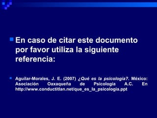  En caso de citar este documento
por favor utiliza la siguiente
referencia:
 Aguilar-Morales, J. E. (2007) ¿Qué es la psicología?. México:
Asociación Oaxaqueña de Psicología A.C. En
http://www.conductitlan.net/que_es_la_psicologia.ppt
 