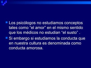  Los psicólogos no estudiamos conceptos
tales como “el amor” en el mismo sentido
que los médicos no estudian “el susto” .
 Si embargo si estudiamos la conducta que
en nuestra cultura es denominada como
conducta amorosa.
 