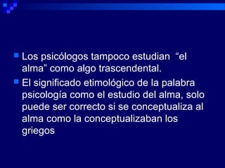  Los psicólogos tampoco estudian “el
alma” como algo trascendental.
 El significado etimológico de la palabra
psicología como el estudio del alma, solo
puede ser correcto si se conceptualiza al
alma como la conceptualizaban los
griegos
 