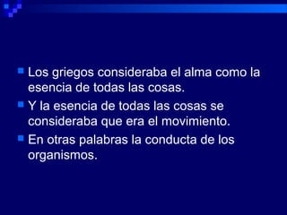  Los griegos consideraba el alma como la
esencia de todas las cosas.
 Y la esencia de todas las cosas se
consideraba que era el movimiento.
 En otras palabras la conducta de los
organismos.
 