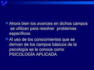  Ahora bien los avances en dichos campos
se utilizan para resolver problemas
específicos.
 Al uso de los conocimientos que se
derivan de los campos básicos de la
psicología se le conoce como
PSICOLOGÍA APLICADA
 