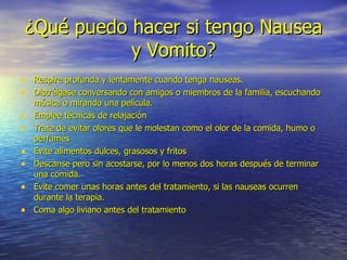 ¿Qué puedo hacer si tengo Nausea y Vomito? Respire profunda y lentamente cuando tenga nauseas. Distráigase conversando con amigos o miembros de la familia, escuchando música o mirando una película. Emplee técnicas de relajación Trate de evitar olores que le molestan como el olor de la comida, humo o perfumes Evite alimentos dulces, grasosos y fritos Descanse pero sin acostarse, por lo menos dos horas después de terminar una comida. Evite comer unas horas antes del tratamiento, si las nauseas ocurren durante la terapia. Coma algo liviano antes del tratamiento 