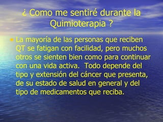 ¿ Como me sentiré durante la Quimioterapia ? La mayoría de las personas que reciben QT se fatigan con facilidad, pero muchos otros se sienten bien como para continuar con una vida activa.  Todo depende del tipo y extensión del cáncer que presenta, de su estado de salud en general y del tipo de medicamentos que reciba. 